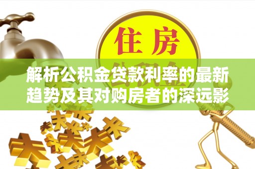 达州解析公积金贷款利率的最新趋势及其对购房者的深远影响
