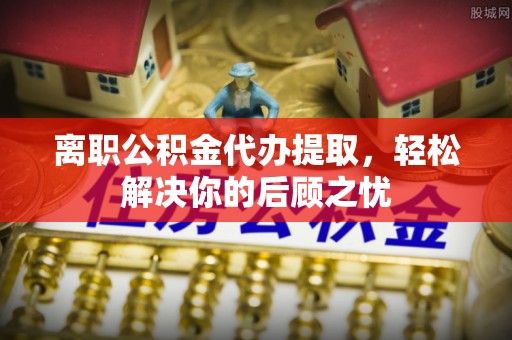 达州离职公积金代办提取，轻松解决你的后顾之忧