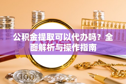 达州公积金提取可以代办吗？全面解析与操作指南