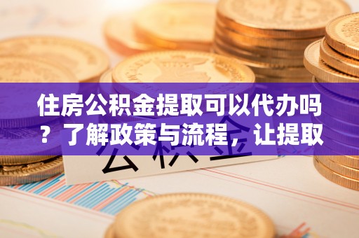 达州住房公积金提取可以代办吗？了解政策与流程，让提取更便捷