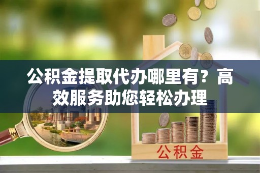 达州公积金提取代办哪里有？高效服务助您轻松办理