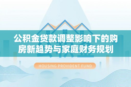 达州公积金贷款调整影响下的购房新趋势与家庭财务规划