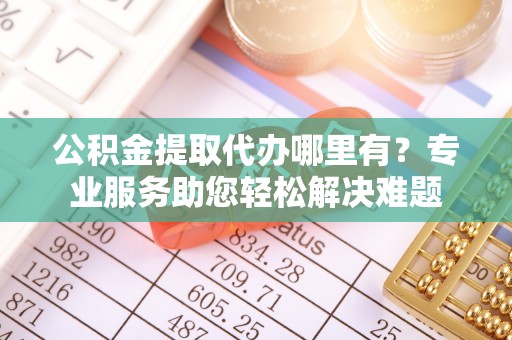 达州公积金提取代办哪里有？专业服务助您轻松解决难题