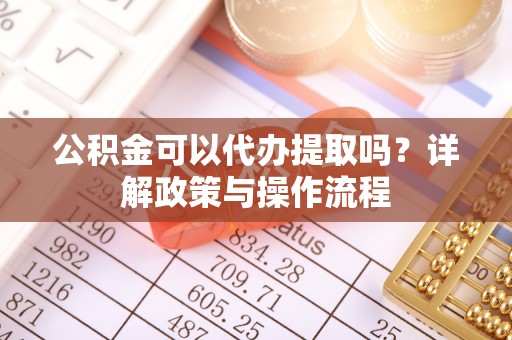 达州公积金可以代办提取吗？详解政策与操作流程