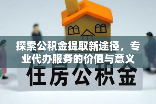 达州探索公积金提取新途径，专业代办服务的价值与意义