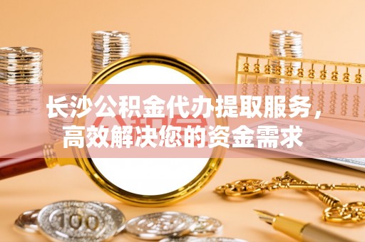 达州长沙公积金代办提取服务，高效解决您的资金需求