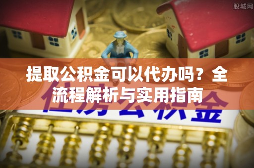 达州提取公积金可以代办吗？全流程解析与实用指南