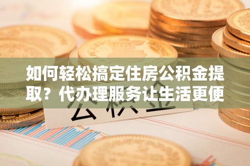 达州如何轻松搞定住房公积金提取？代办理服务让生活更便捷！