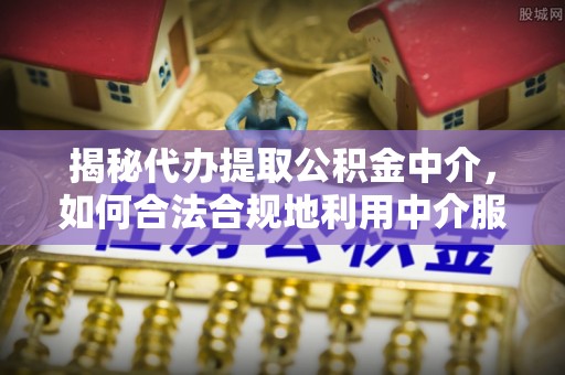 达州揭秘代办提取公积金中介，如何合法合规地利用中介服务
