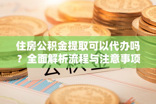 达州住房公积金提取可以代办吗？全面解析流程与注意事项