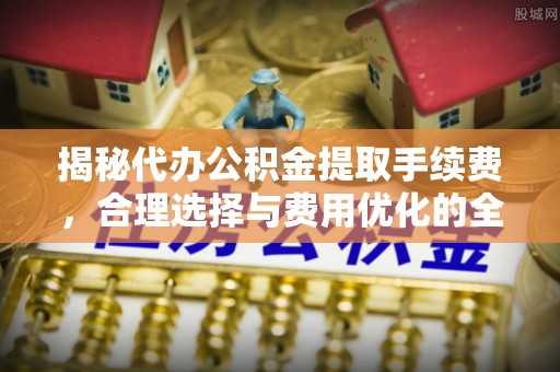达州揭秘代办公积金提取手续费，合理选择与费用优化的全面解析