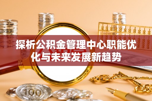 达州探析公积金管理中心职能优化与未来发展新趋势