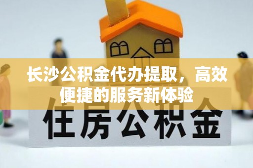 达州长沙公积金代办提取，高效便捷的服务新体验