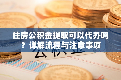 达州住房公积金提取可以代办吗？详解流程与注意事项